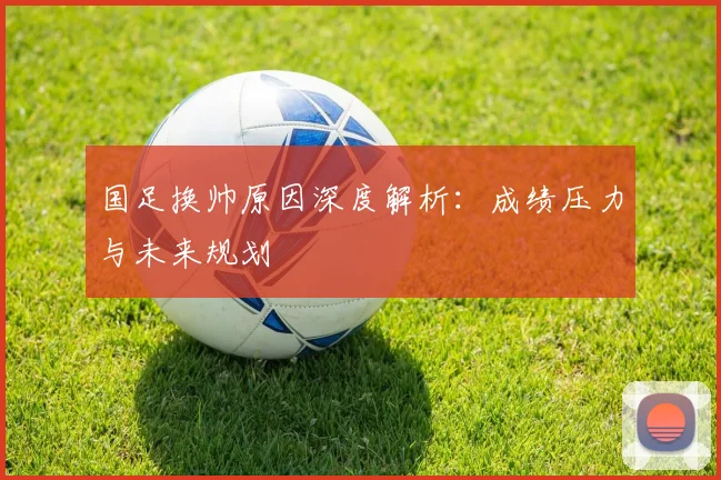 国足换帅原因深度解析:成绩压力与未来规划