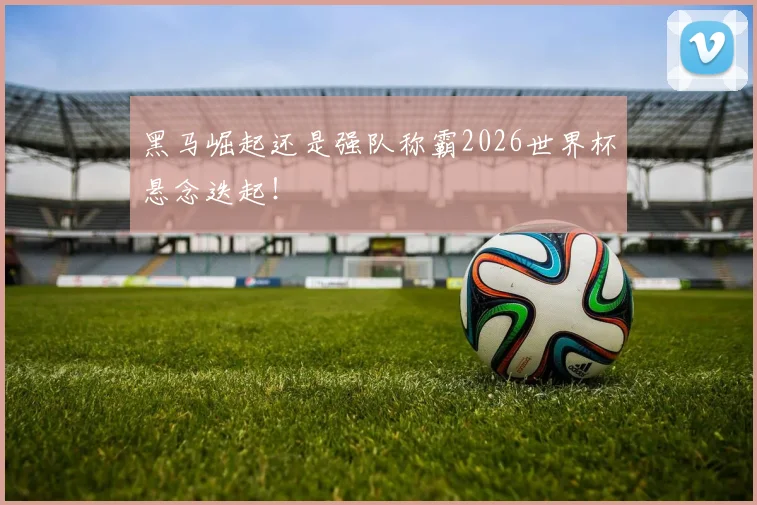 黑马崛起还是强队称霸2026世界杯悬念迭起！