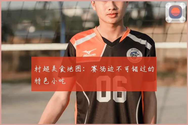 村超美食地图:赛场边不可错过的特色小吃