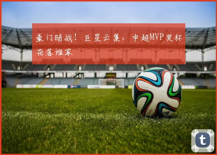 豪门暗战！巨星云集，中超MVP奖杯花落谁家