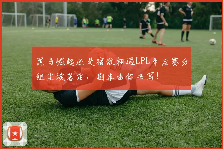 黑马崛起还是宿敌相遇LPL季后赛分组尘埃落定,剧本由你书写!