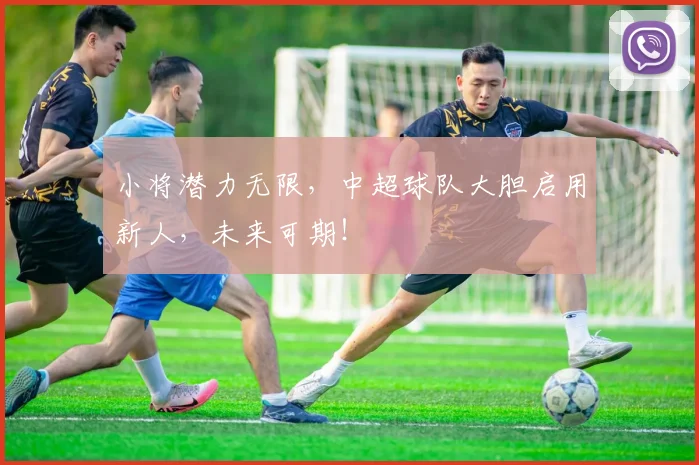小将潜力无限,中超球队大胆启用新人,未来可期!