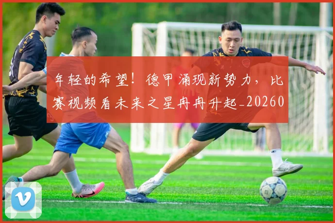 年轻的希望!德甲涌现新势力,比赛视频看未来之星冉冉升起_20260604221915