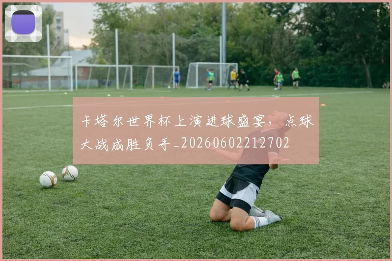 卡塔尔世界杯上演进球盛宴，点球大战成胜负手_20260602212702