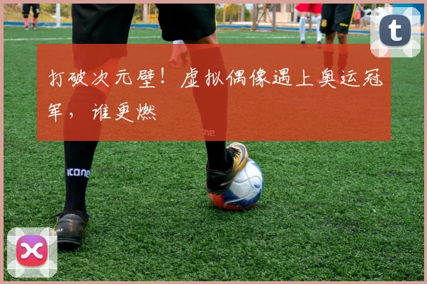 打破次元壁！虚拟偶像遇上奥运冠军，谁更燃