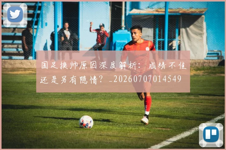 国足换帅原因深度解析：成绩不佳还是另有隐情？_20260707014549