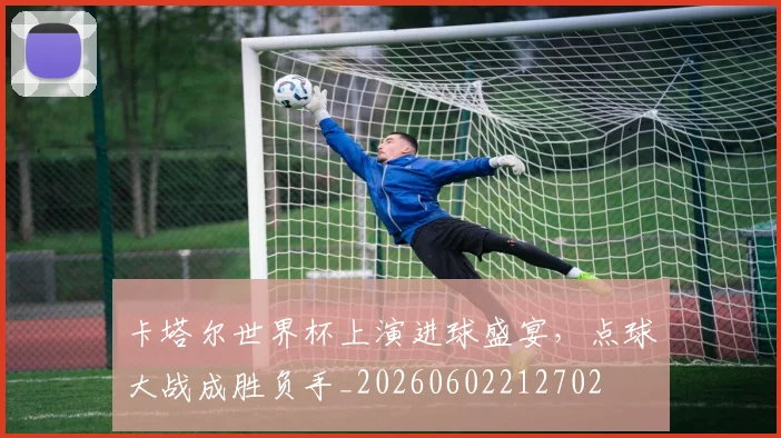 卡塔尔世界杯上演进球盛宴，点球大战成胜负手_20260602212702